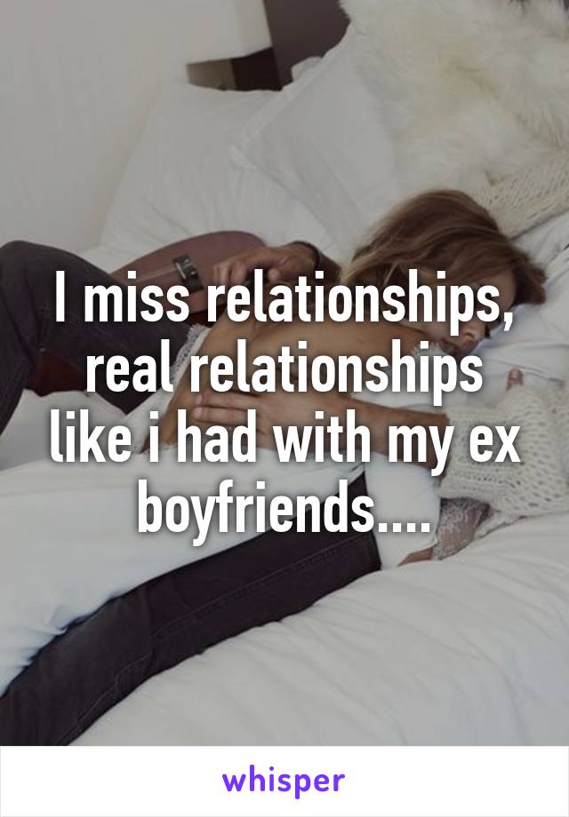 I miss relationships, real relationships like i had with my ex boyfriends....