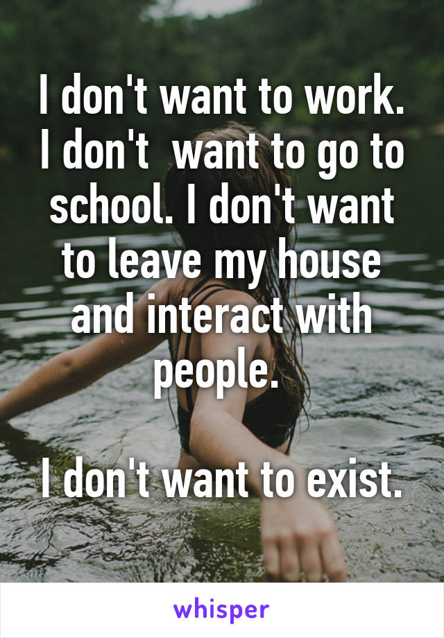 I don't want to work. I don't  want to go to school. I don't want to leave my house and interact with people. 

I don't want to exist. 