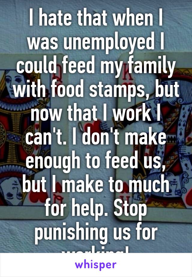 I hate that when I was unemployed I could feed my family with food stamps, but now that I work I can't. I don't make enough to feed us, but I make to much for help. Stop punishing us for working!