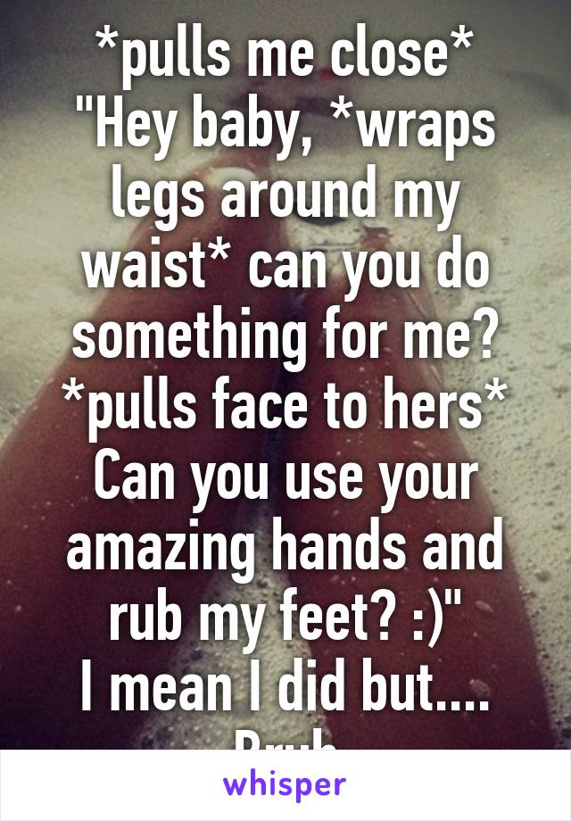 *pulls me close* "Hey baby, *wraps legs around my waist* can you do something for me? *pulls face to hers* Can you use your amazing hands and rub my feet? :)"
I mean I did but....
Bruh