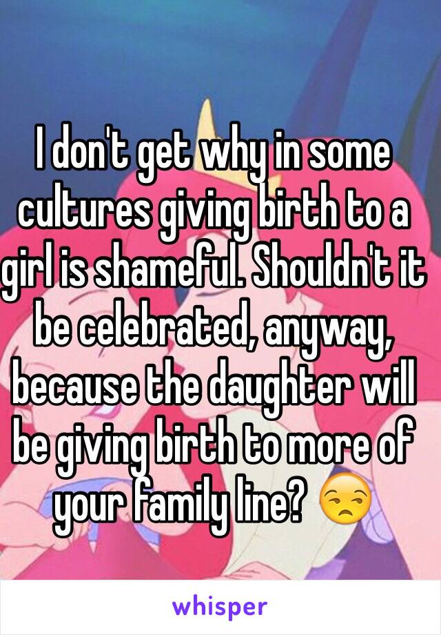 I don't get why in some cultures giving birth to a girl is shameful. Shouldn't it be celebrated, anyway, because the daughter will be giving birth to more of your family line? 😒 