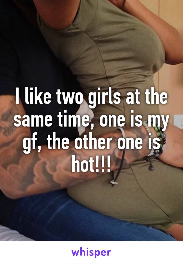 I like two girls at the same time, one is my gf, the other one is hot!!!