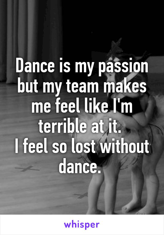 Dance is my passion but my team makes me feel like I'm terrible at it. 
I feel so lost without dance. 