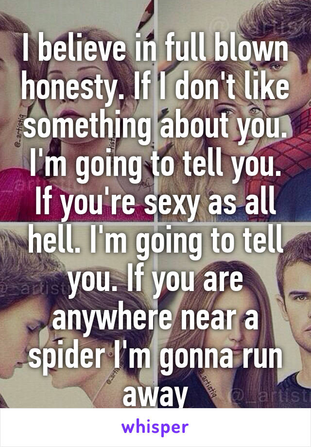 I believe in full blown honesty. If I don't like something about you. I'm going to tell you. If you're sexy as all hell. I'm going to tell you. If you are anywhere near a spider I'm gonna run away