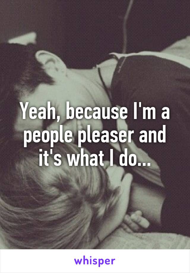 Yeah, because I'm a people pleaser and it's what I do...