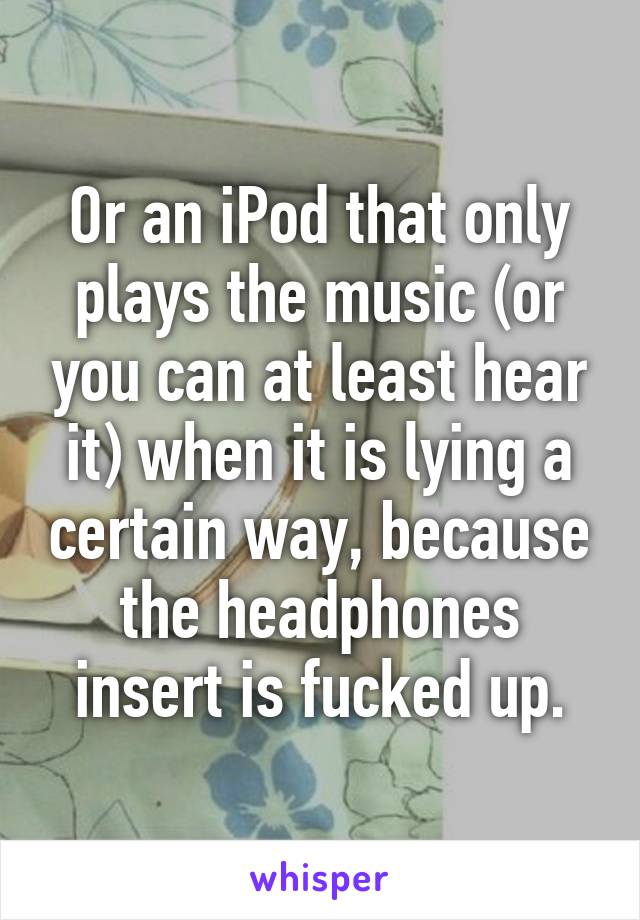 Or an iPod that only plays the music (or you can at least hear it) when it is lying a certain way, because the headphones insert is fucked up.