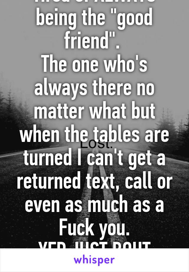 Tired of ALWAYS being the "good friend". 
The one who's always there no matter what but when the tables are turned I can't get a returned text, call or even as much as a Fuck you.
YEP JUST BOUT DONE!