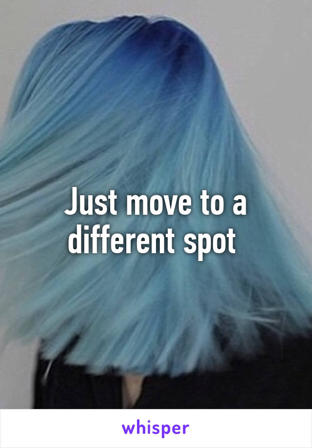 Just move to a different spot 