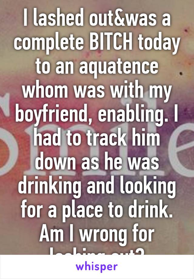 I lashed out&was a complete BITCH today to an aquatence whom was with my boyfriend, enabling. I had to track him down as he was drinking and looking for a place to drink. Am I wrong for lashing out?