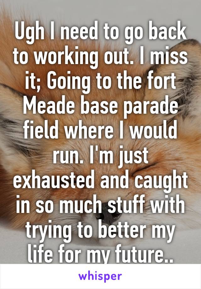 Ugh I need to go back to working out. I miss it; Going to the fort Meade base parade field where I would run. I'm just exhausted and caught in so much stuff with trying to better my life for my future..