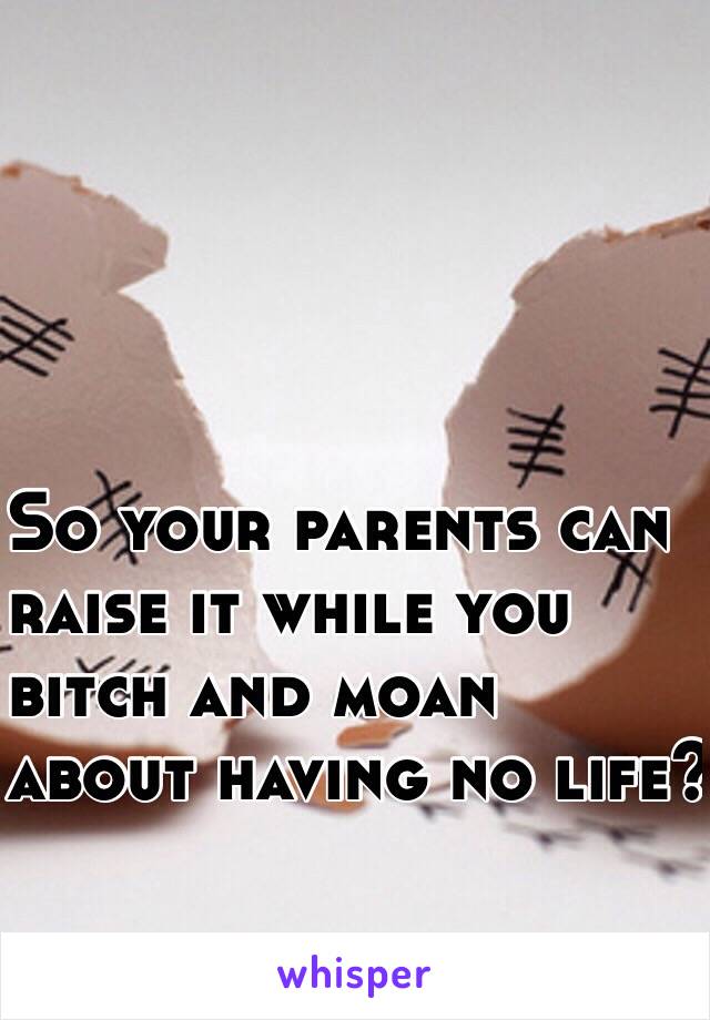 So your parents can 
raise it while you
 bitch and moan
 about having no life?