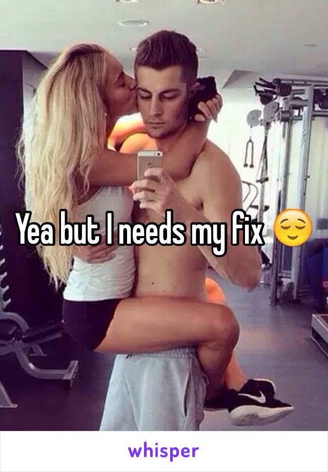 Yea but I needs my fix 😌