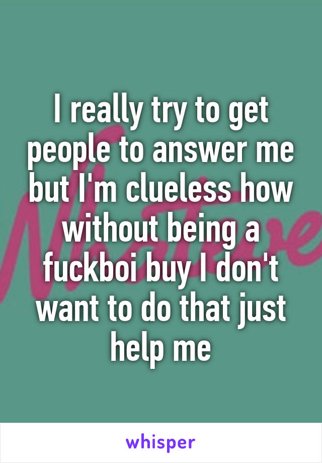 I really try to get people to answer me but I'm clueless how without being a fuckboi buy I don't want to do that just help me