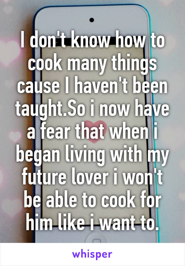 I don't know how to cook many things cause I haven't been taught.So i now have a fear that when i began living with my future lover i won't be able to cook for him like i want to.