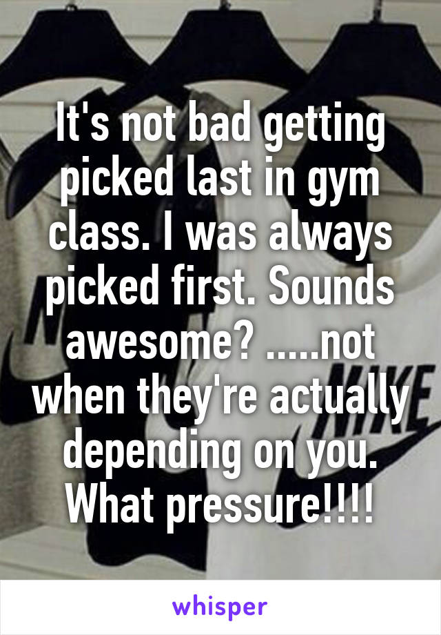 It's not bad getting picked last in gym class. I was always picked first. Sounds awesome? .....not when they're actually depending on you. What pressure!!!!