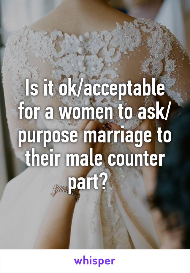 Is it ok/acceptable for a women to ask/ purpose marriage to their male counter part?   