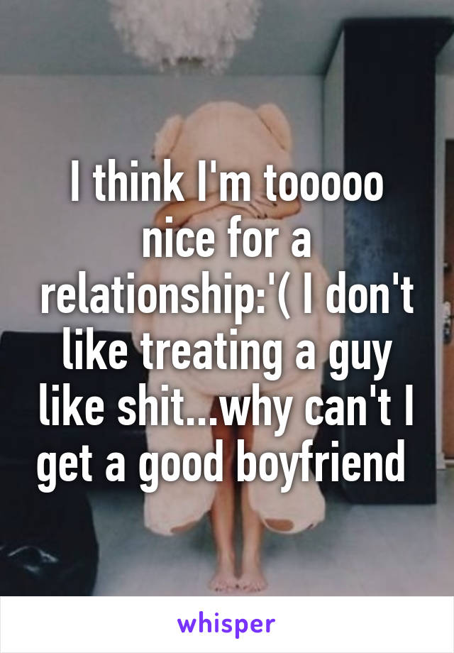 I think I'm tooooo nice for a relationship:'( I don't like treating a guy like shit...why can't I get a good boyfriend 