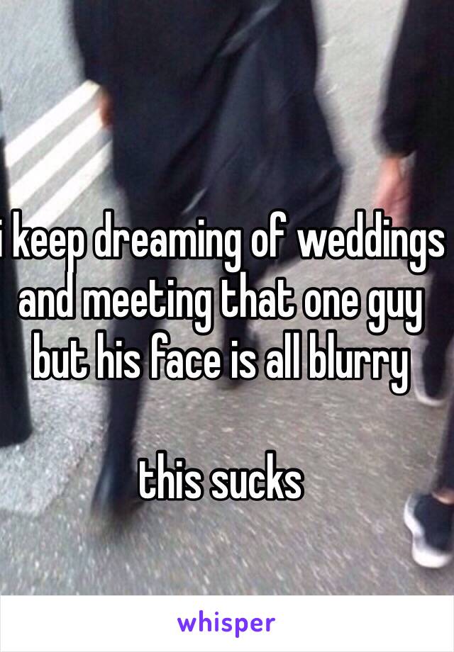 i keep dreaming of weddings and meeting that one guy but his face is all blurry

this sucks
