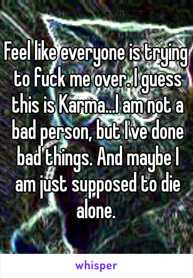 Feel like everyone is trying to fuck me over. I guess this is Karma...I am not a bad person, but I've done bad things. And maybe I am just supposed to die alone. 