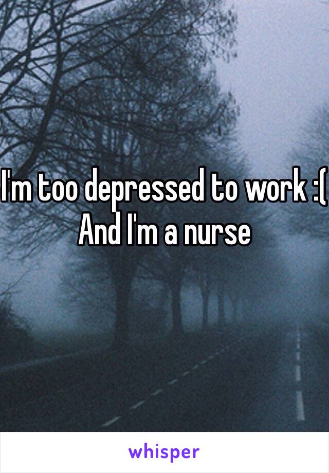 I'm too depressed to work :(
And I'm a nurse