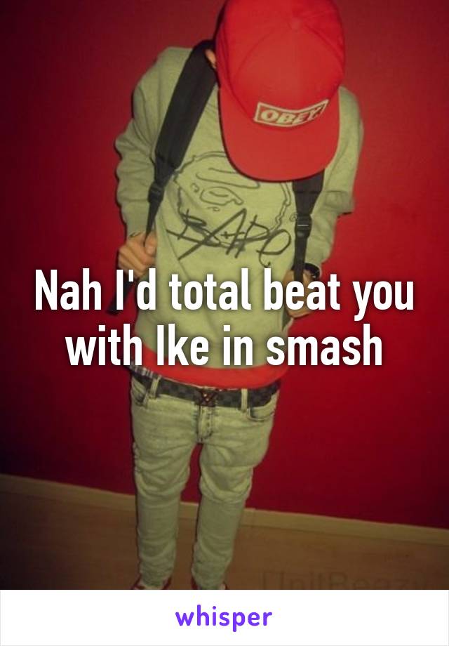 Nah I'd total beat you with Ike in smash