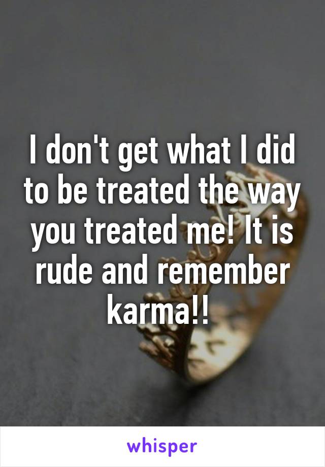 I don't get what I did to be treated the way you treated me! It is rude and remember karma!! 