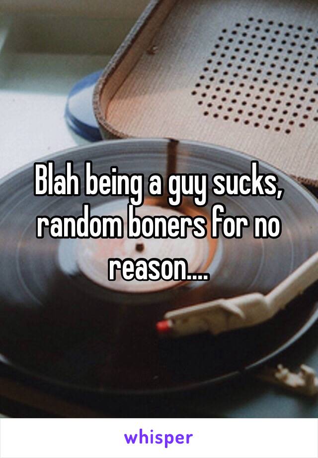 Blah being a guy sucks, random boners for no reason....