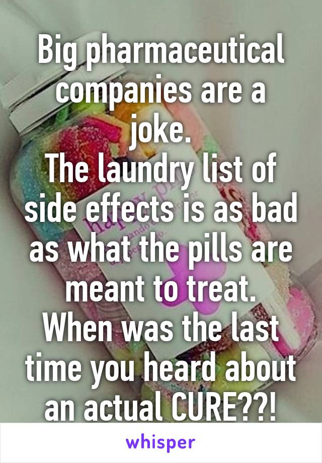 Big pharmaceutical companies are a joke.
The laundry list of side effects is as bad as what the pills are meant to treat.
When was the last time you heard about an actual CURE??!