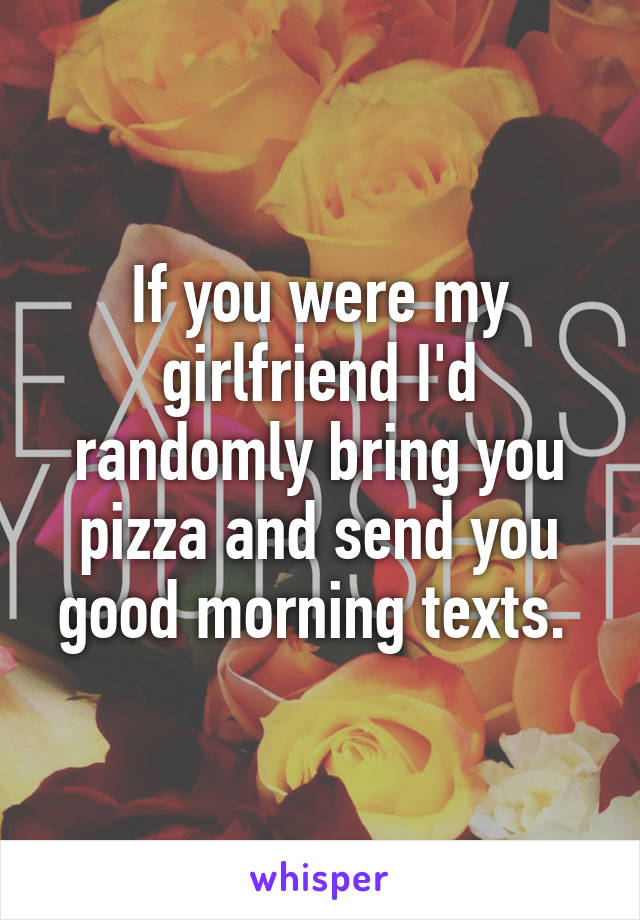 If you were my girlfriend I'd randomly bring you pizza and send you good morning texts. 