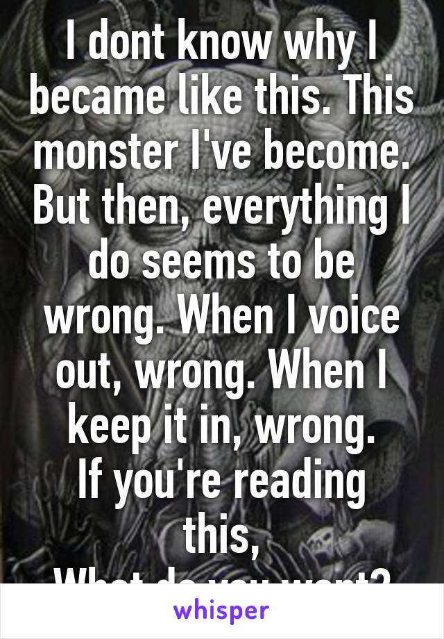 I dont know why I became like this. This monster I've become. But then, everything I do seems to be wrong. When I voice out, wrong. When I keep it in, wrong.
If you're reading this,
What do you want?