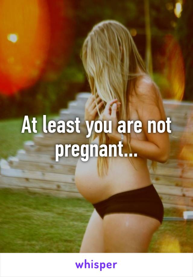 At least you are not pregnant...