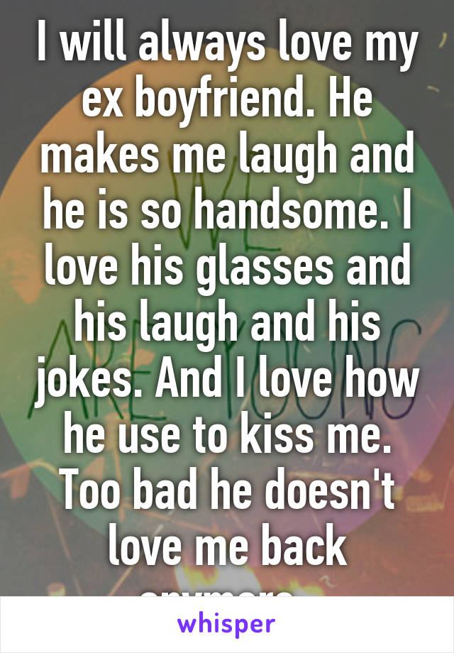 I will always love my ex boyfriend. He makes me laugh and he is so handsome. I love his glasses and his laugh and his jokes. And I love how he use to kiss me. Too bad he doesn't love me back anymore. 