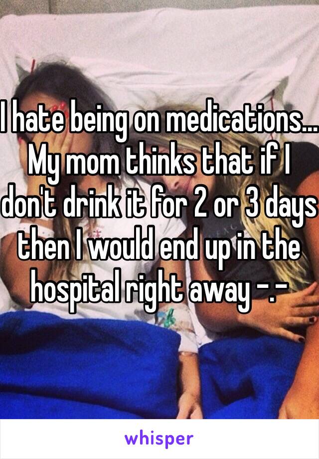 I hate being on medications... My mom thinks that if I don't drink it for 2 or 3 days then I would end up in the hospital right away -.-