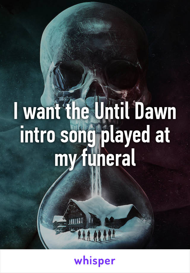 I want the Until Dawn intro song played at my funeral