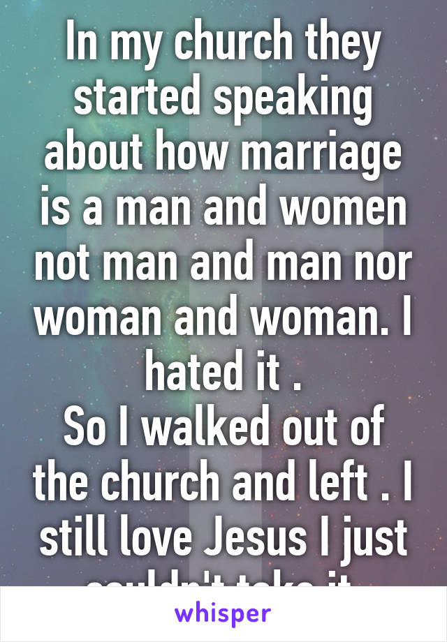 In my church they started speaking about how marriage is a man and women not man and man nor woman and woman. I hated it .
So I walked out of the church and left . I still love Jesus I just couldn't take it.