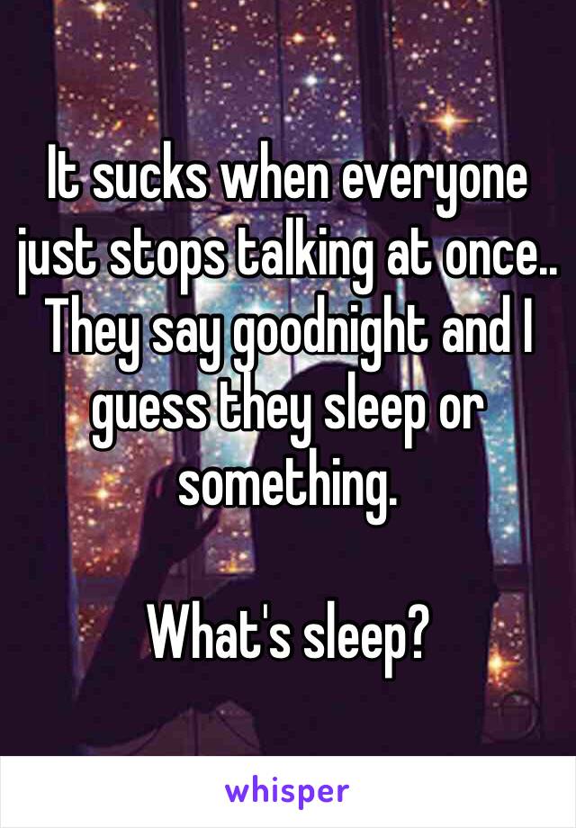 It sucks when everyone just stops talking at once.. They say goodnight and I guess they sleep or something.

What's sleep? 