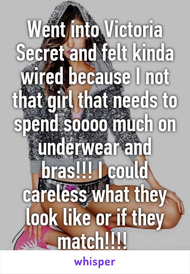 Went into Victoria Secret and felt kinda wired because I not that girl that needs to spend soooo much on underwear and bras!!! I could careless what they look like or if they match!!!! 