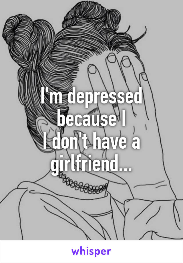 I'm depressed because I
I don't have a girlfriend...