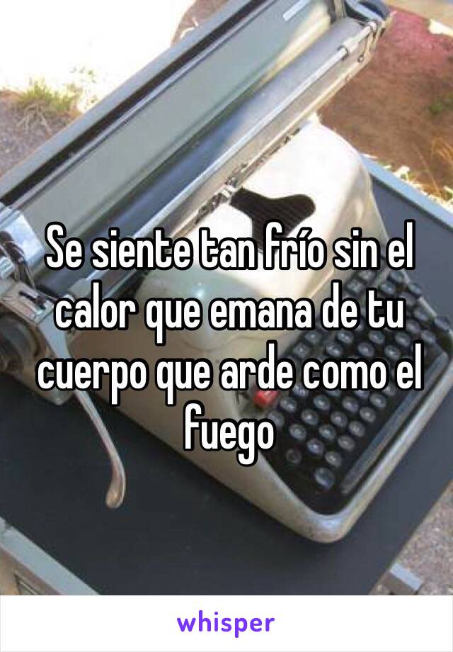 Se siente tan frío sin el calor que emana de tu cuerpo que arde como el fuego 