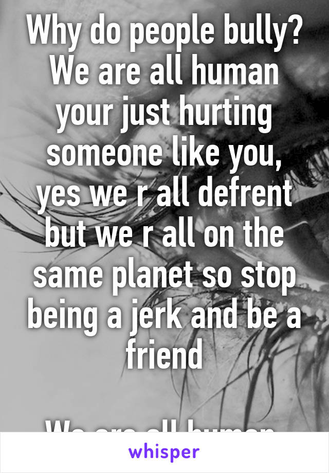 Why do people bully? We are all human your just hurting someone like you, yes we r all defrent but we r all on the same planet so stop being a jerk and be a friend

We are all human 