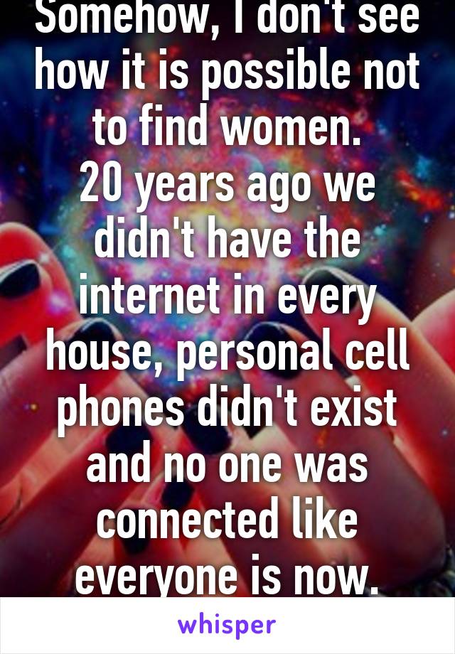 Somehow, I don't see how it is possible not to find women.
20 years ago we didn't have the internet in every house, personal cell phones didn't exist and no one was connected like everyone is now.
