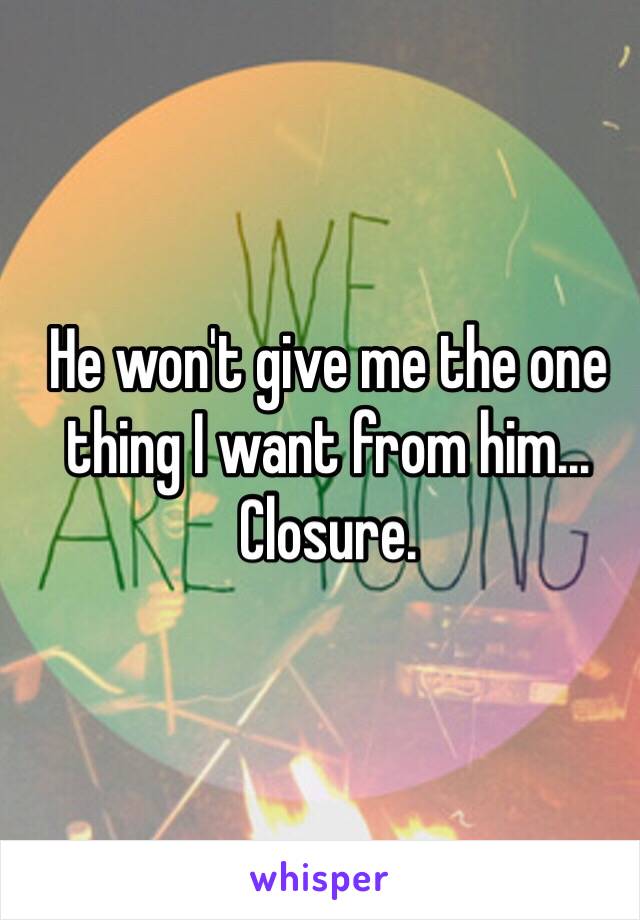 He won't give me the one thing I want from him... Closure.