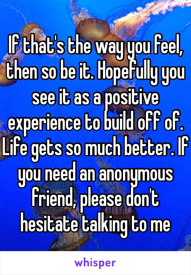 If that's the way you feel, then so be it. Hopefully you see it as a positive experience to build off of. Life gets so much better. If you need an anonymous friend, please don't hesitate talking to me