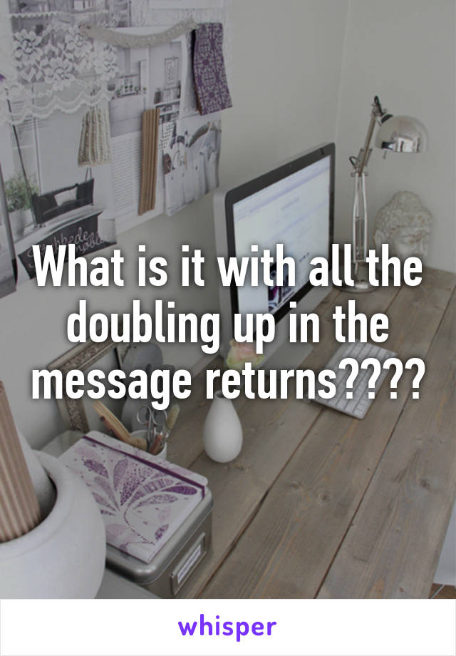 What is it with all the doubling up in the message returns????