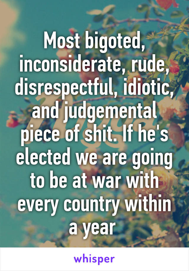 Most bigoted, inconsiderate, rude, disrespectful, idiotic, and judgemental piece of shit. If he's elected we are going to be at war with every country within a year 