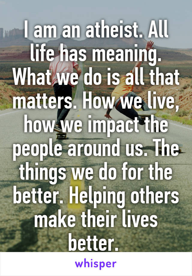 I am an atheist. All life has meaning. What we do is all that matters. How we live, how we impact the people around us. The things we do for the better. Helping others make their lives better. 