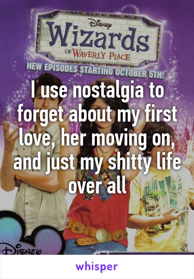 I use nostalgia to forget about my first love, her moving on, and just my shitty life over all