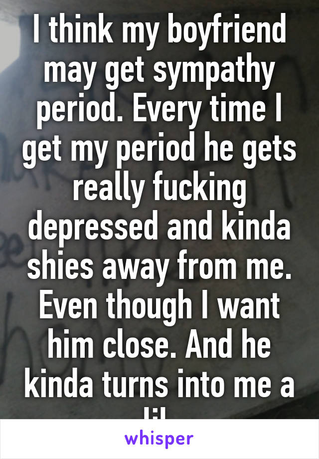 I think my boyfriend may get sympathy period. Every time I get my period he gets really fucking depressed and kinda shies away from me. Even though I want him close. And he kinda turns into me a lil.