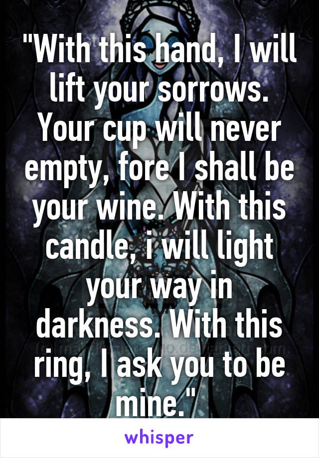 "With this hand, I will lift your sorrows. Your cup will never empty, fore I shall be your wine. With this candle, i will light your way in darkness. With this ring, I ask you to be mine." 