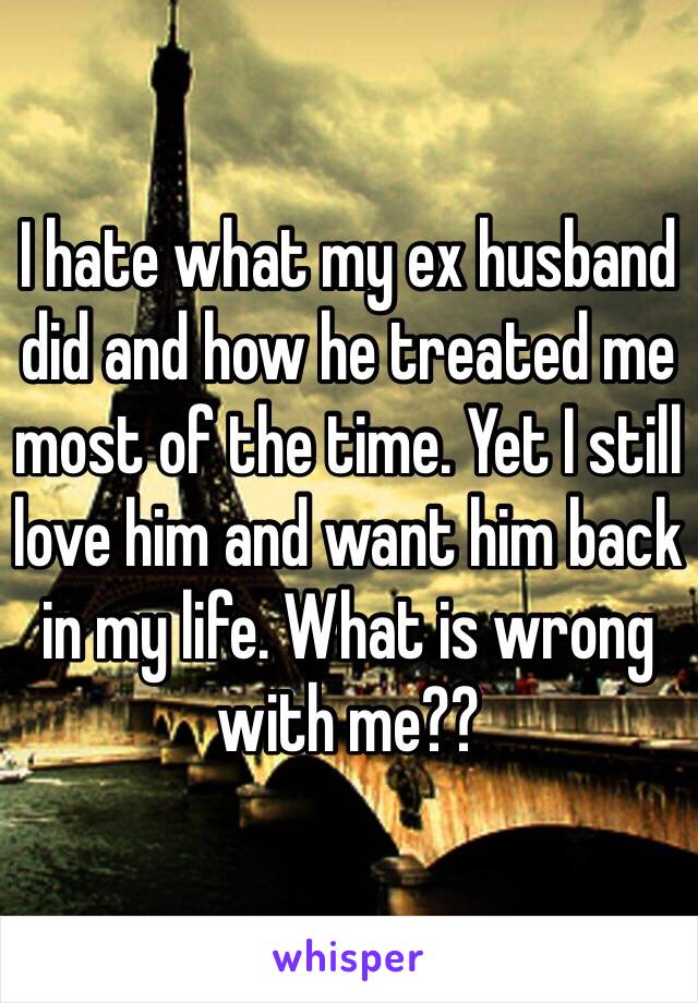 I hate what my ex husband did and how he treated me most of the time. Yet I still love him and want him back in my life. What is wrong with me??